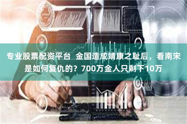 专业股票配资平台  金国造成靖康之耻后，看南宋是如何复仇的？700万金人只剩下10万