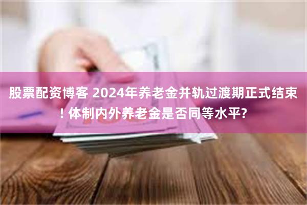 股票配资博客 2024年养老金并轨过渡期正式结束! 体制内外养老金是否同等水平?