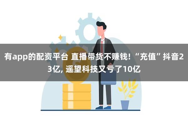 有app的配资平台 直播带货不赚钱! “充值”抖音23亿, 遥望科技又亏了10亿