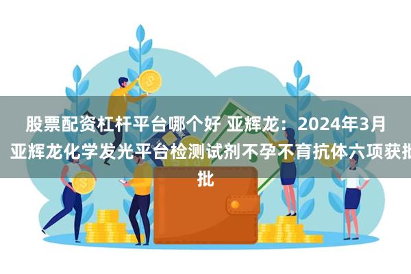 股票配资杠杆平台哪个好 亚辉龙：2024年3月，亚辉龙化学发光平台检测试剂不孕不育抗体六项获批