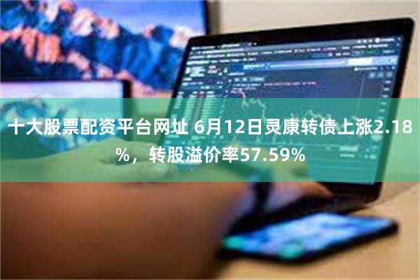 十大股票配资平台网址 6月12日灵康转债上涨2.18%，转股溢价率57.59%