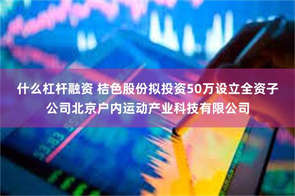 什么杠杆融资 桔色股份拟投资50万设立全资子公司北京户内运动产业科技有限公司