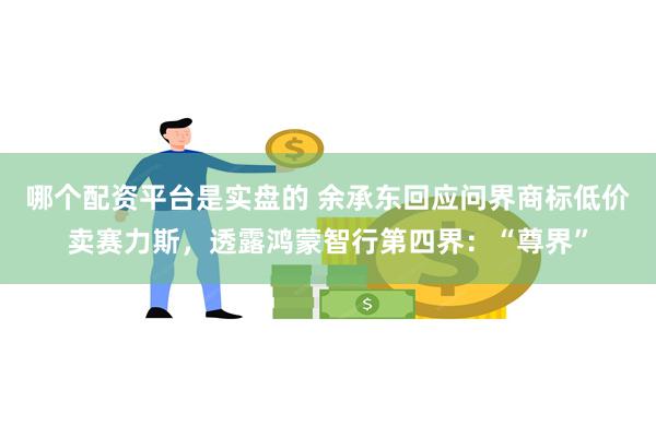 哪个配资平台是实盘的 余承东回应问界商标低价卖赛力斯，透露鸿蒙智行第四界：“尊界”