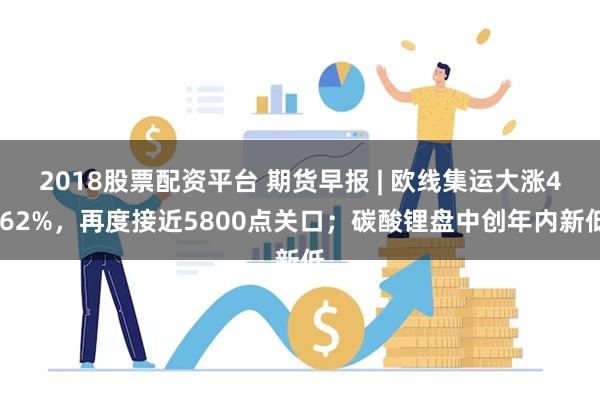 2018股票配资平台 期货早报 | 欧线集运大涨4.62%，再度接近5800点关口；碳酸锂盘中创年内新低