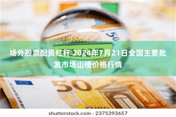 场外股票配资杠杆 2024年7月21日全国主要批发市场山楂价格行情