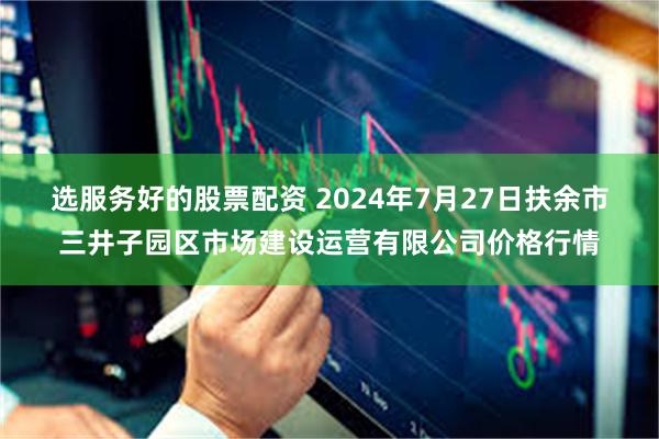 选服务好的股票配资 2024年7月27日扶余市三井子园区市场建设运营有限公司价格行情