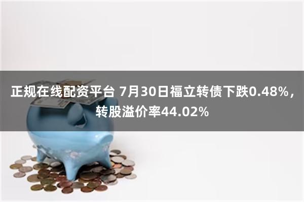 正规在线配资平台 7月30日福立转债下跌0.48%，转股溢价率44.02%