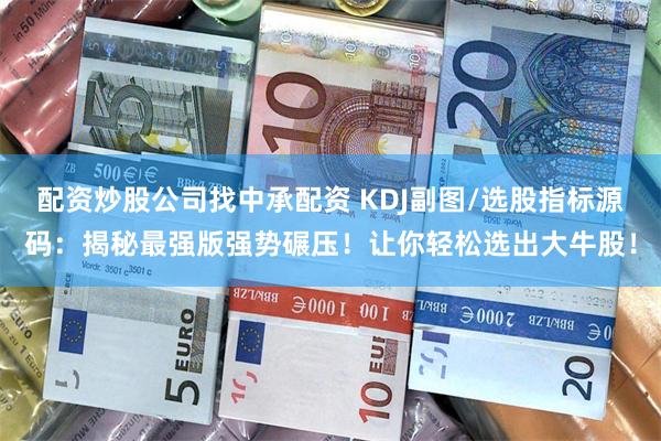 配资炒股公司找中承配资 KDJ副图/选股指标源码：揭秘最强版强势碾压！让你轻松选出大牛股！