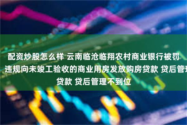 配资炒股怎么样 云南临沧临翔农村商业银行被罚55万元：违规向未竣工验收的商业用房发放购房贷款 贷后管理不到位