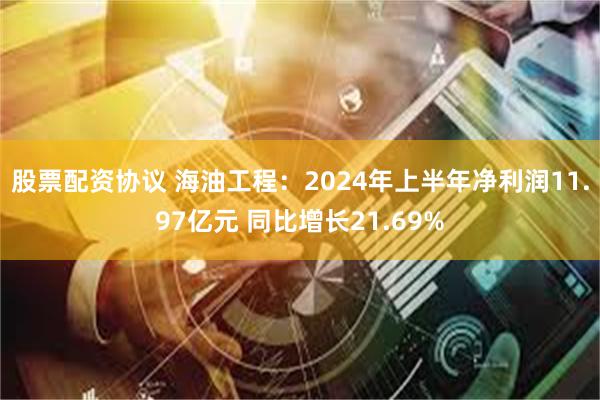 股票配资协议 海油工程：2024年上半年净利润11.97亿元 同比增长21.69%