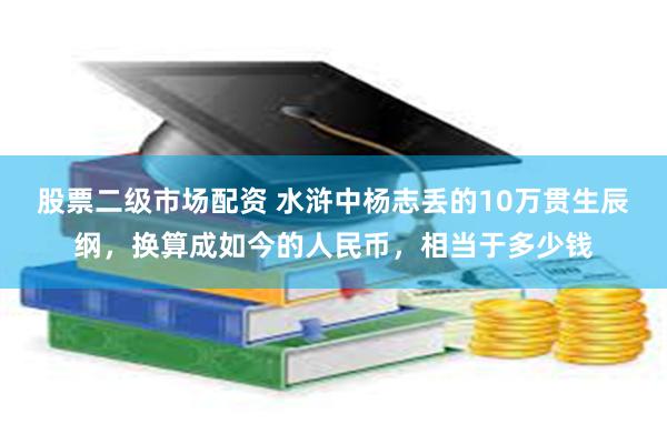 股票二级市场配资 水浒中杨志丢的10万贯生辰纲，换算成如今的人民币，相当于多少钱