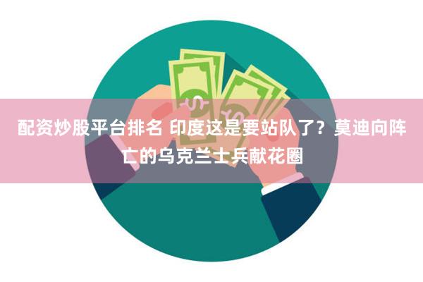 配资炒股平台排名 印度这是要站队了？莫迪向阵亡的乌克兰士兵献花圈