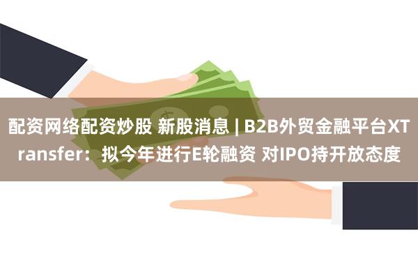 配资网络配资炒股 新股消息 | B2B外贸金融平台XTransfer：拟今年进行E轮融资 对IPO持开放态度