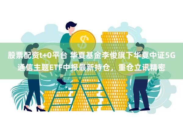 股票配资t+0平台 华夏基金李俊旗下华夏中证5G通信主题ETF中报最新持仓，重仓立讯精密