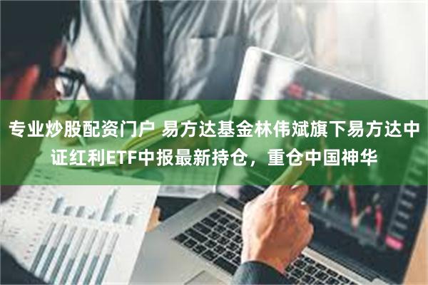 专业炒股配资门户 易方达基金林伟斌旗下易方达中证红利ETF中报最新持仓，重仓中国神华