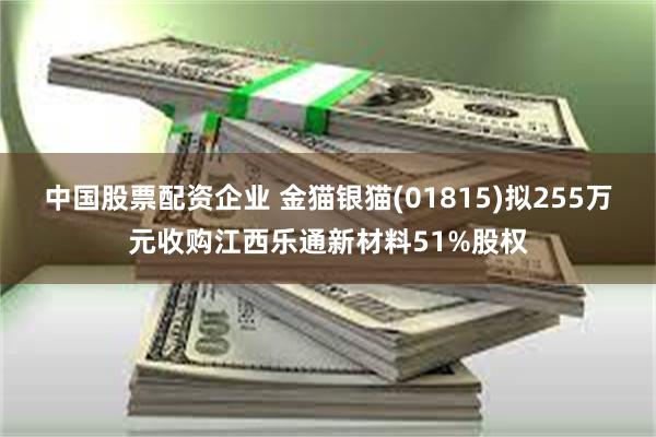 中国股票配资企业 金猫银猫(01815)拟255万元收购江西乐通新材料51%股权