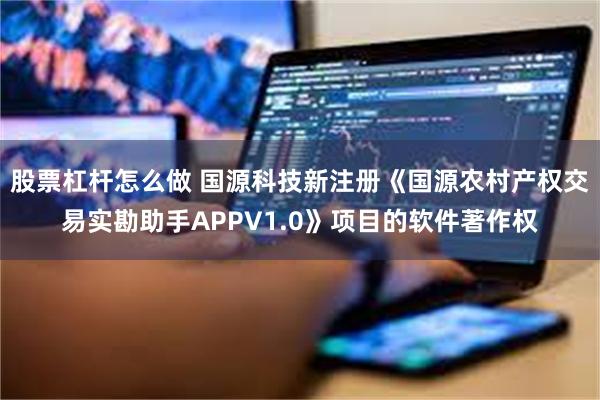 股票杠杆怎么做 国源科技新注册《国源农村产权交易实勘助手APPV1.0》项目的软件著作权