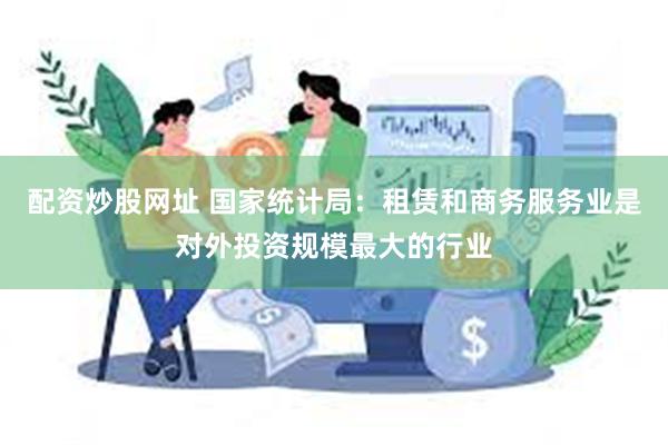 配资炒股网址 国家统计局：租赁和商务服务业是对外投资规模最大的行业