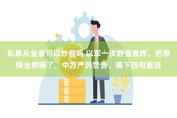 私募从业者可以炒股吗 以军一次野蛮轰炸，把事情全搞砸了，中方严厉警告，撂下四句重话