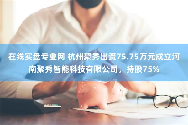 在线实盘专业网 杭州聚秀出资75.75万元成立河南聚秀智能科技有限公司，持股75%