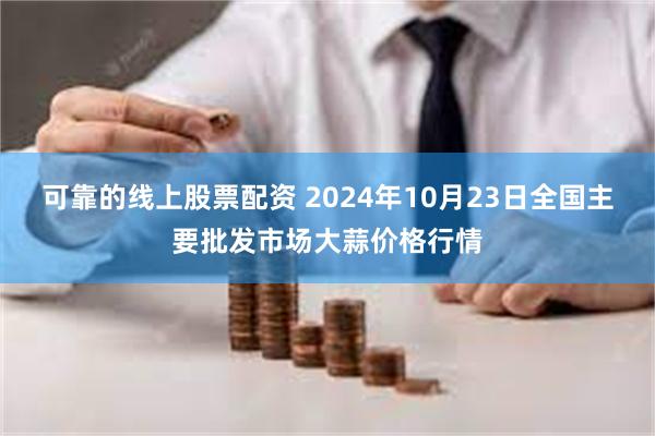 可靠的线上股票配资 2024年10月23日全国主要批发市场大蒜价格行情