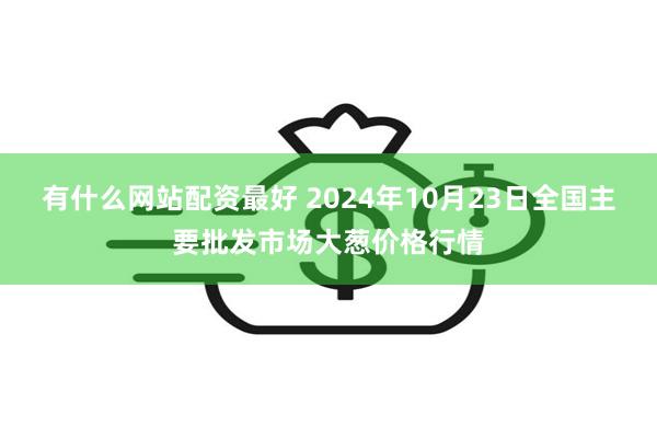 有什么网站配资最好 2024年10月23日全国主要批发市场大葱价格行情