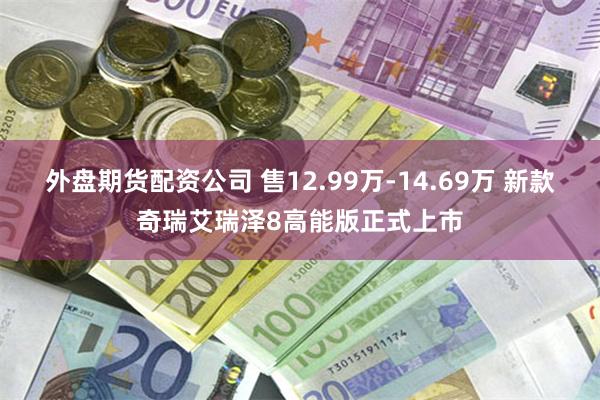 外盘期货配资公司 售12.99万-14.69万 新款奇瑞艾瑞泽8高能版正式上市