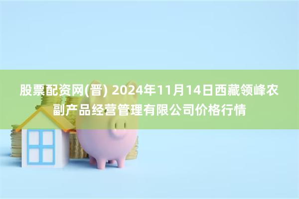 股票配资网(晋) 2024年11月14日西藏领峰农副产品经营管理有限公司价格行情