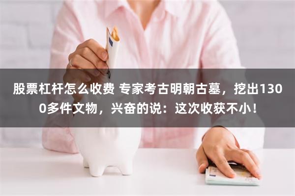 股票杠杆怎么收费 专家考古明朝古墓，挖出1300多件文物，兴奋的说：这次收获不小！