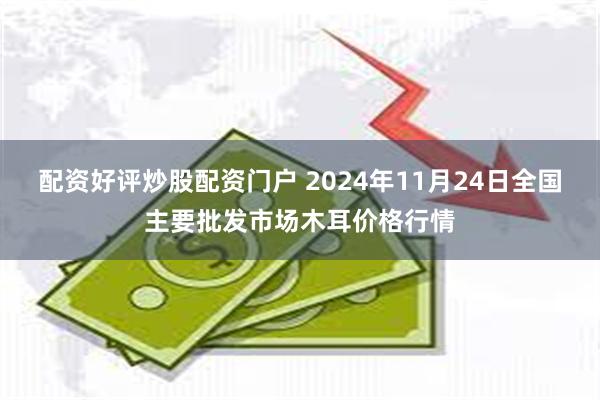 配资好评炒股配资门户 2024年11月24日全国主要批发市场木耳价格行情