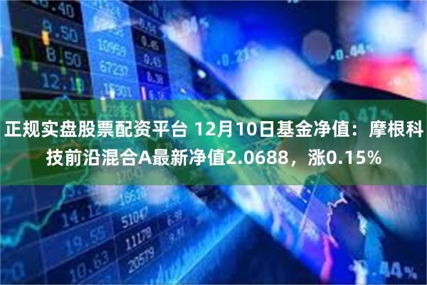 正规实盘股票配资平台 12月10日基金净值：摩根科技前沿混合A最新净值2.0688，涨0.15%