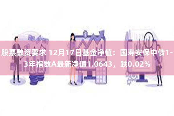 股票融资要求 12月17日基金净值：国寿安保中债1-3年指数A最新净值1.0643，跌0.02%