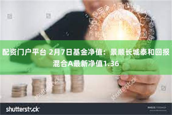 配资门户平台 2月7日基金净值：景顺长城泰和回报混合A最新净值1.36