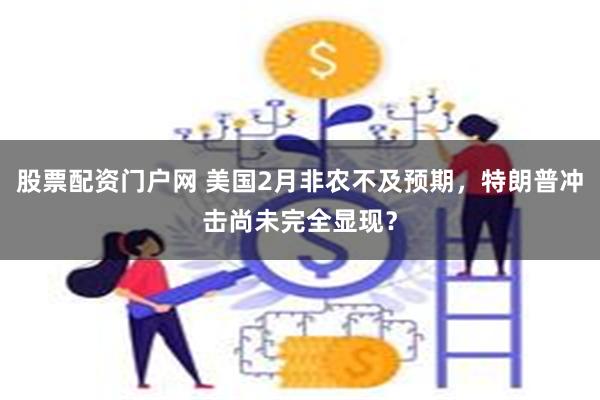 股票配资门户网 美国2月非农不及预期，特朗普冲击尚未完全显现？