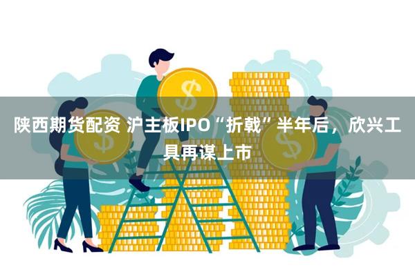 陕西期货配资 沪主板IPO“折戟”半年后，欣兴工具再谋上市